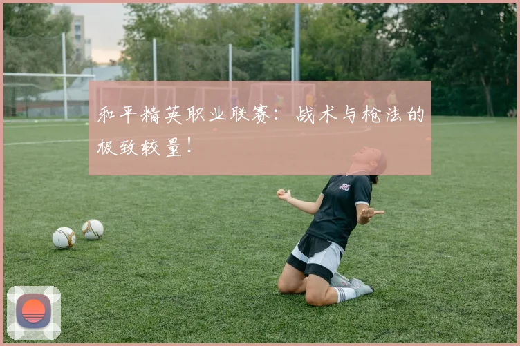 和平精英职业联赛：战术与枪法的极致较量！