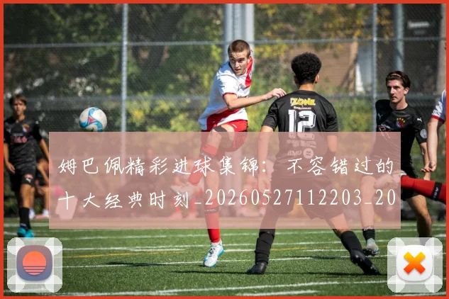 姆巴佩精彩进球集锦：不容错过的十大经典时刻_20260527112203_20260609132830