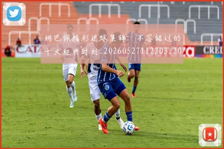 姆巴佩精彩进球集锦：不容错过的十大经典时刻_20260527112203_20260609132830