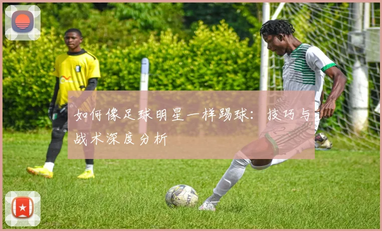 如何像足球明星一样踢球:技巧与战术深度分析