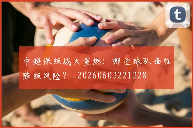 中超保级战火重燃：哪些球队面临降级风险？_20260603221328