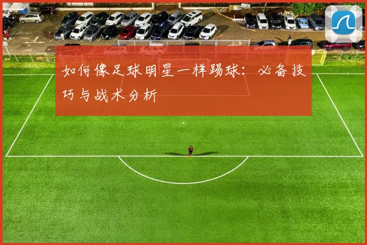 如何像足球明星一样踢球：必备技巧与战术分析