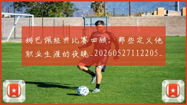 姆巴佩经典比赛回顾：那些定义他职业生涯的夜晚_20260527112205_20260609132832