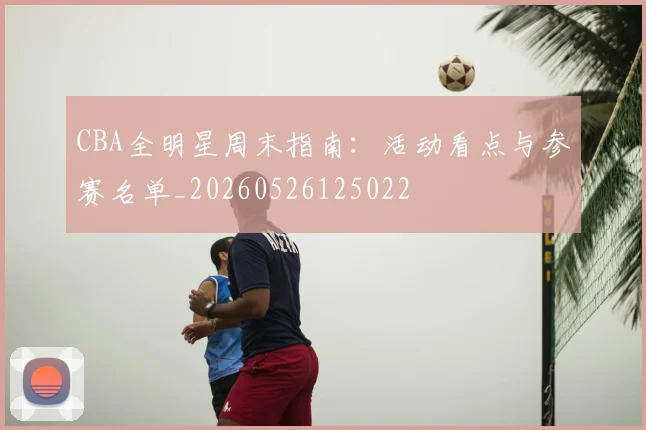 CBA全明星周末指南:活动看点与参赛名单_20260526125022