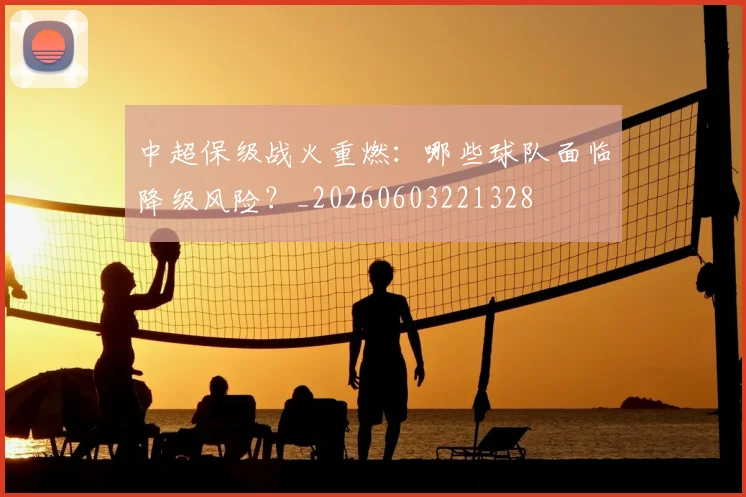 中超保级战火重燃：哪些球队面临降级风险？_20260603221328